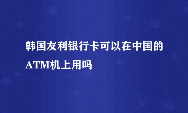 韩国友利银行卡可以在中国的ATM机上用吗