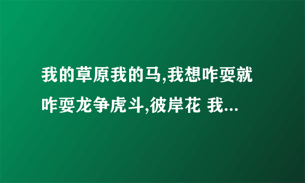 我的草原我的马,我想咋耍就咋耍龙争虎斗,彼岸花 我想给你一个家什么意思？