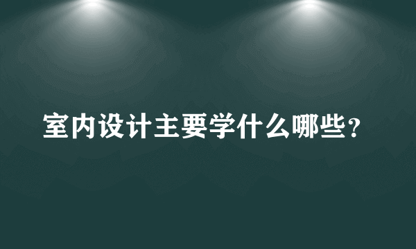 室内设计主要学什么哪些？