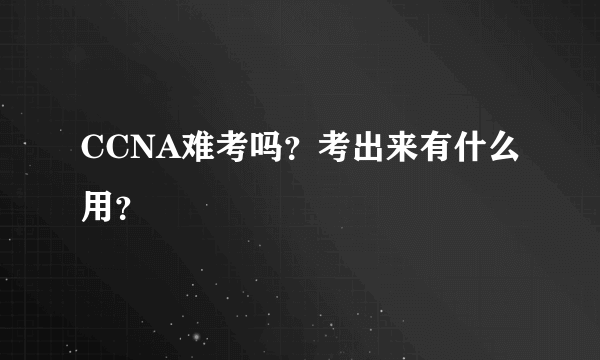 CCNA难考吗？考出来有什么用？