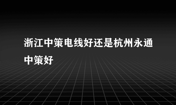 浙江中策电线好还是杭州永通中策好