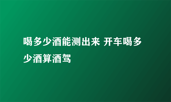 喝多少酒能测出来 开车喝多少酒算酒驾