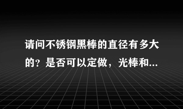 请问不锈钢黑棒的直径有多大的？是否可以定做，光棒和黑棒的区别是什么？