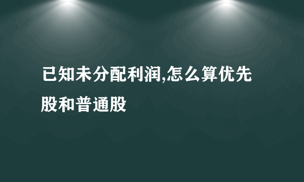 已知未分配利润,怎么算优先股和普通股