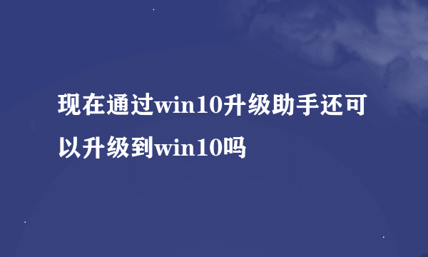 现在通过win10升级助手还可以升级到win10吗