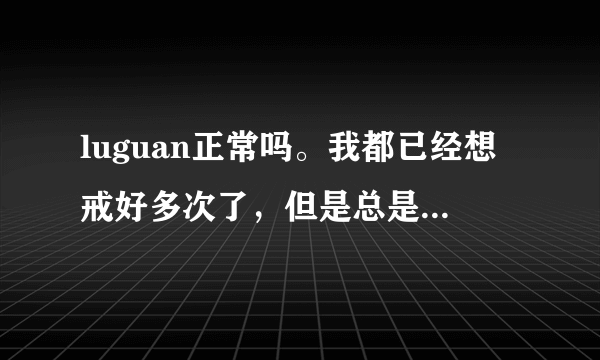 luguan正常吗。我都已经想戒好多次了，但是总是戒不掉。所以我想问一下，这很正常吗？