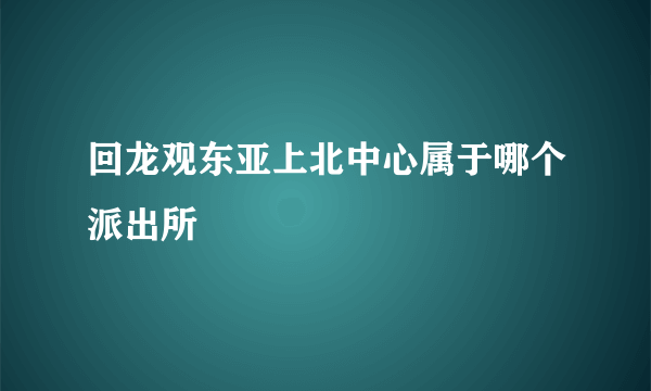 回龙观东亚上北中心属于哪个派出所