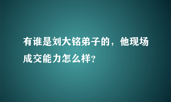 有谁是刘大铭弟子的，他现场成交能力怎么样？