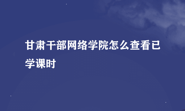 甘肃干部网络学院怎么查看已学课时