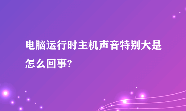 电脑运行时主机声音特别大是怎么回事?