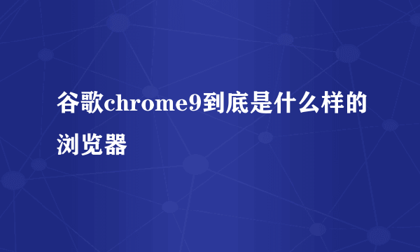 谷歌chrome9到底是什么样的浏览器