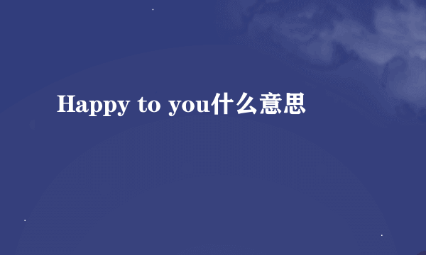 Happy to you什么意思