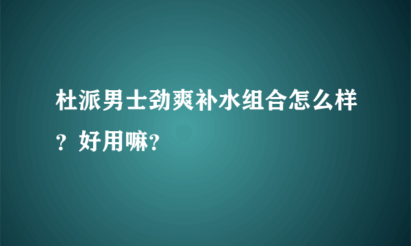 杜派男士劲爽补水组合怎么样？好用嘛？