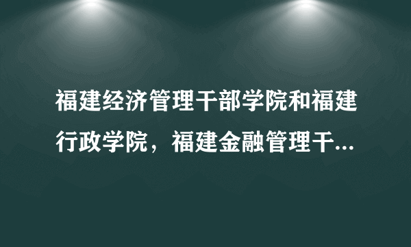 福建经济管理干部学院和福建行政学院，福建金融管理干部学院的关系