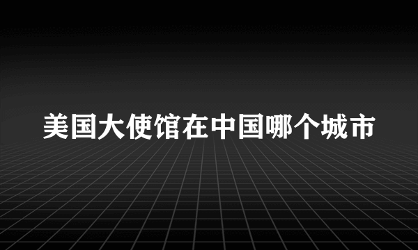 美国大使馆在中国哪个城市