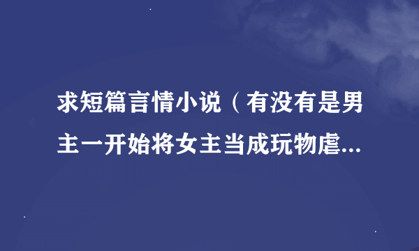 求短篇言情小说（有没有是男主一开始将女主当成玩物虐心虐身，最后却爱上女主 ）