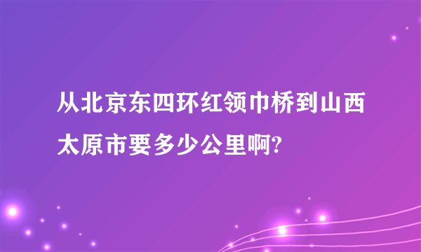 从北京东四环红领巾桥到山西太原市要多少公里啊?