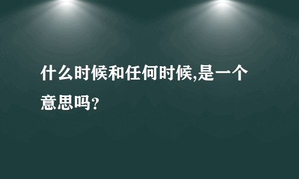 什么时候和任何时候,是一个意思吗？