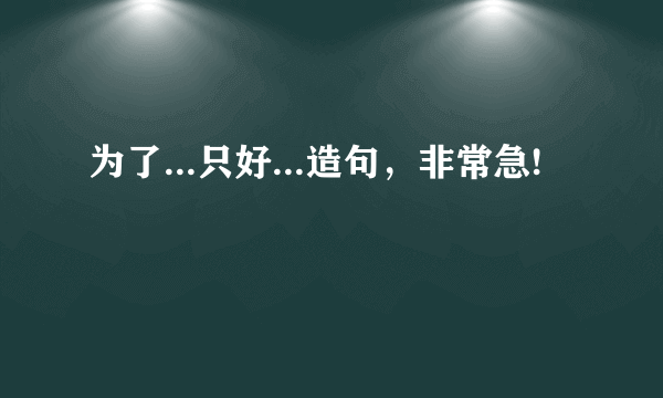 为了...只好...造句，非常急!