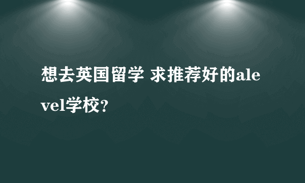 想去英国留学 求推荐好的alevel学校？