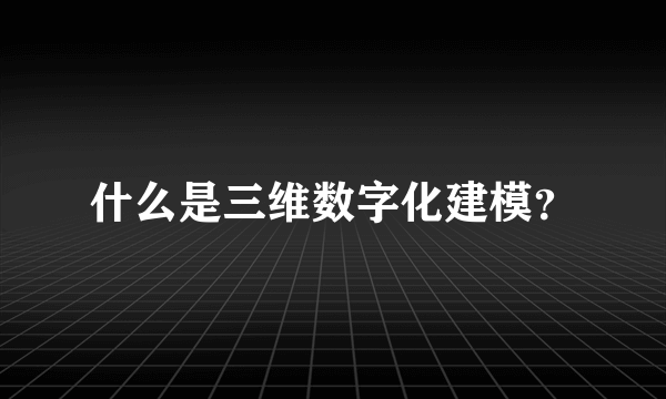 什么是三维数字化建模？