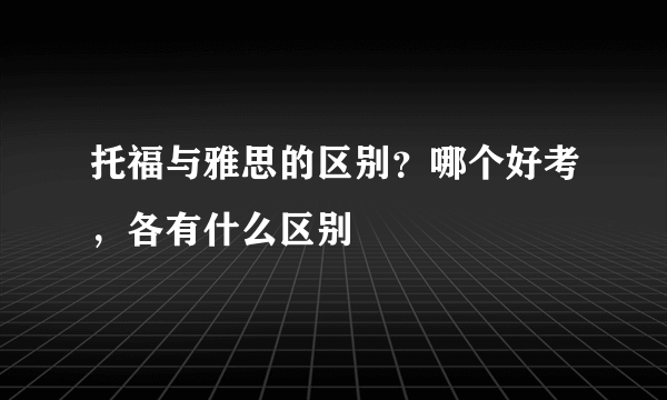 托福与雅思的区别？哪个好考，各有什么区别