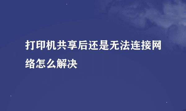 打印机共享后还是无法连接网络怎么解决