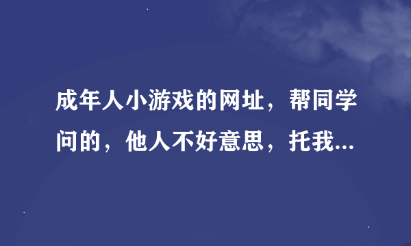 成年人小游戏的网址，帮同学问的，他人不好意思，托我问的，知道的分享下！