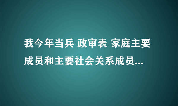 我今年当兵 政审表 家庭主要成员和主要社会关系成员包括什么？急急急如题 谢谢了