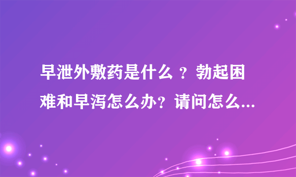 早泄外敷药是什么 ？勃起困难和早泻怎么办？请问怎么改善...