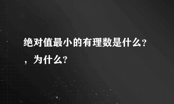 绝对值最小的有理数是什么？，为什么?