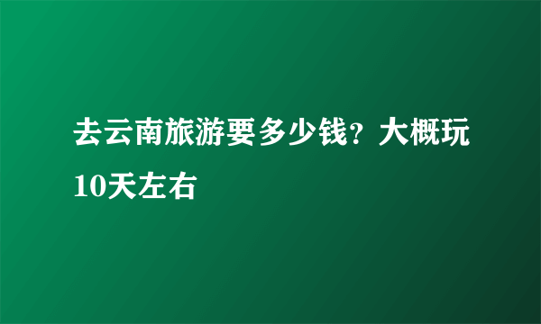 去云南旅游要多少钱？大概玩10天左右