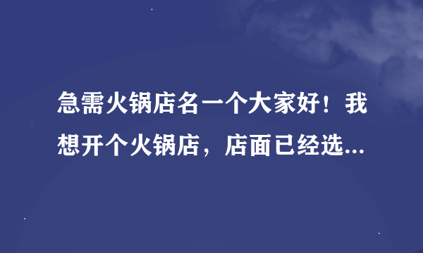 急需火锅店名一个大家好！我想开个火锅店，店面已经选好，就是没有起出好的名字，请大家帮忙想一想，谢谢