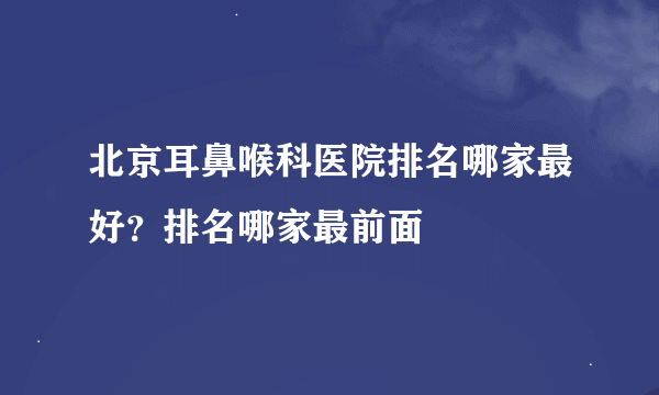 北京耳鼻喉科医院排名哪家最好？排名哪家最前面