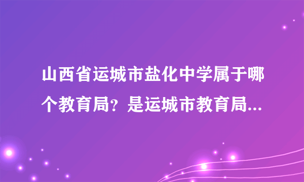 山西省运城市盐化中学属于哪个教育局？是运城市教育局，还是运城市盐湖区教育局？