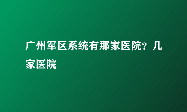 广州军区系统有那家医院？几家医院