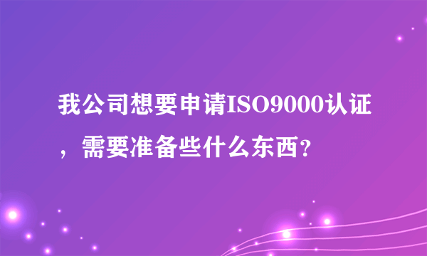 我公司想要申请ISO9000认证，需要准备些什么东西？