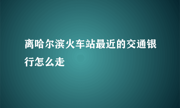 离哈尔滨火车站最近的交通银行怎么走