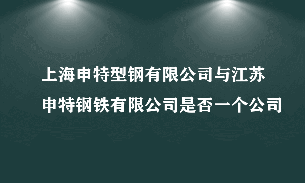 上海申特型钢有限公司与江苏申特钢铁有限公司是否一个公司