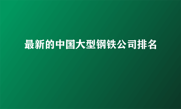 最新的中国大型钢铁公司排名