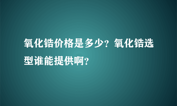 氧化锆价格是多少？氧化锆选型谁能提供啊？