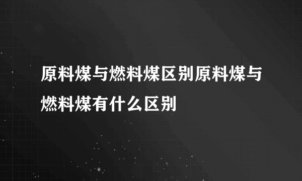 原料煤与燃料煤区别原料煤与燃料煤有什么区别