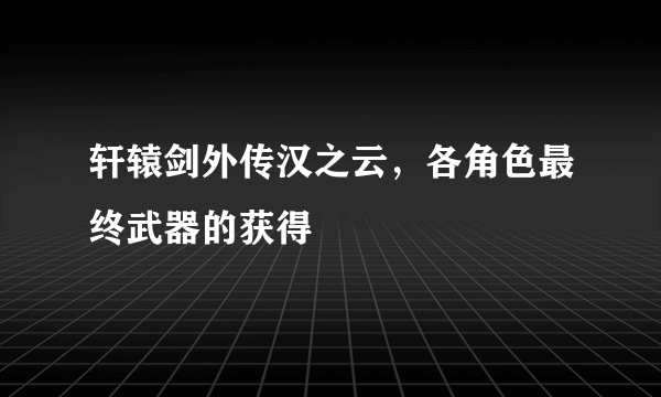 轩辕剑外传汉之云，各角色最终武器的获得