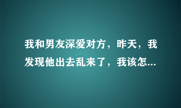 我和男友深爱对方，昨天，我发现他出去乱来了，我该怎么办，崩溃