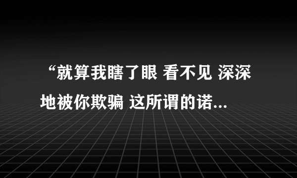 “就算我瞎了眼 看不见 深深地被你欺骗 这所谓的诺言到最后却变成可笑的谎言…”出自哪首歌？主唱是谁？