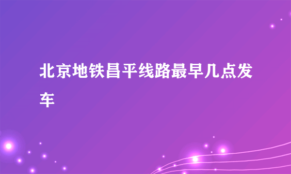 北京地铁昌平线路最早几点发车