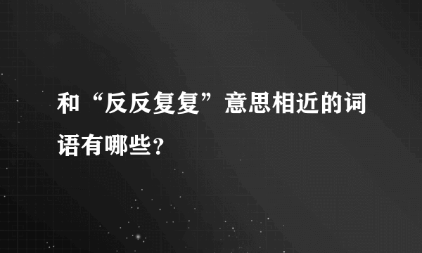 和“反反复复”意思相近的词语有哪些？