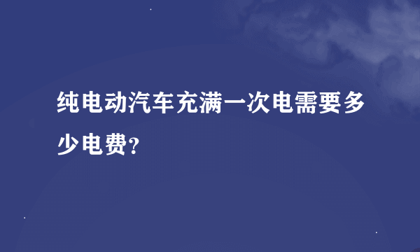 纯电动汽车充满一次电需要多少电费？