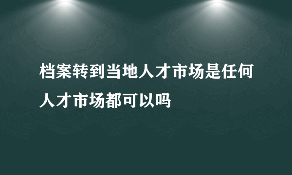 档案转到当地人才市场是任何人才市场都可以吗