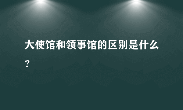 大使馆和领事馆的区别是什么？